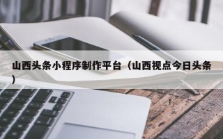 阿里山西头条小程序制作平台（山西视点今日头条）